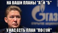 на ваши планы "а" и "б" у нас есть план "по@уй"