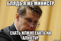 блядь я же министр ехать или не ехать на алкотур