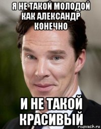 я не такой молодой как александр конечно и не такой красивый