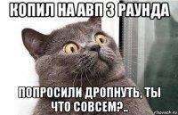 копил на авп 3 раунда попросили дропнуть, ты что совсем?..
