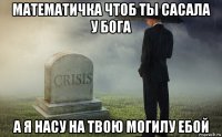 математичка чтоб ты сасала у бога а я насу на твою могилу ебой