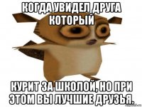 когда увидел друга который курит за школой, но при этом вы лучшие друзья.