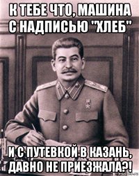 к тебе что, машина с надписью "хлеб" и с путевкой в казань, давно не приезжала?!