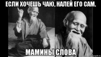 если хочешь чаю, налей его сам. мамины слова