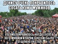 денису очень понравилось сосать хуи у мужиков а ее ему понравилось, когда сосут у него. мужики и парни. у него их было 23! шлюха он стал!