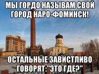 мы гордо называм свой город наро-фоминск! остальные завистливо говорят:"это где?"