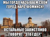 мы гордо называем свой город наро-фоминск! остальные завистливо говорят:"это где?"