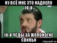 ну всё мне это надоело 10-0 10-0 чё вы за жопоногие свиньи