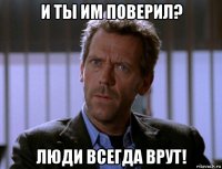 и ты им поверил? люди всегда врут!