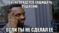 тебе не придется защищать рецензию если ты не сделал ее