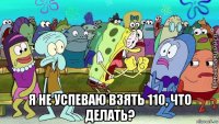  я не успеваю взять 110, что делать?