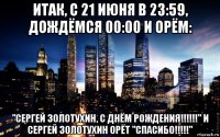 итак, с 21 июня в 23:59, дождёмся 00:00 и орём: "сергей золотухин, с днём рождения!!!!!!" и сергей золотухин орёт "спасибо!!!!!"