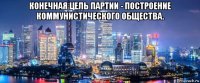 конечная цель партии - построение коммунистического общества. 