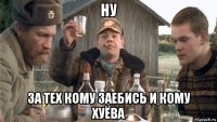 ну за тех кому заебись и кому хуёва