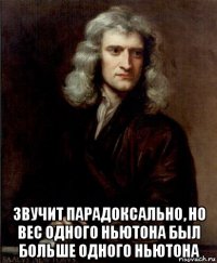  звучит парадоксально, но вес одного ньютона был больше одного ньютона