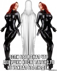  если бы я знал что девушки носят латекс,то не убивал бы людей.