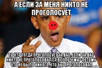 а если за меня никто не проголосует то кто тогда проголосует за вас, если за вас никто не проголосовал? а всё почему? потому что не было никого, кто бы проголосовал