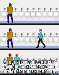 а я вот чернобыль смотреть даже не собираюсь. и даже игры престолов не смотрел.