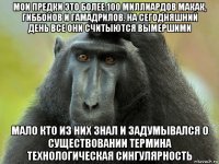 мои предки это более 100 миллиардов макак, гиббонов и гамадрилов. на сегодняшний день все они считыются вымершими мало кто из них знал и задумывался о существовании термина технологическая сингулярность