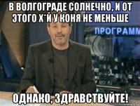 в волгограде солнечно, и от этого х*й у коня не меньше однако, здравствуйте!