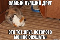 самый лу4ший друг это тот друг, которого можно скушать!