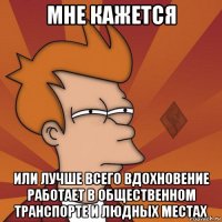 мне кажется или лучше всего вдохновение работает в общественном транспорте и людных местах