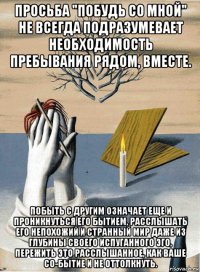 просьба "побудь со мной" не всегда подразумевает необходимость пребывания рядом, вместе. побыть с другим означает еще и проникнуться его бытием, расслышать его непохожий и странный мир даже из глубины своего испуганного эго, пережить это расслышанное, как ваше со-бытие и не оттолкнуть.