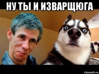 ну ты и изварщюга 