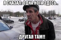 я сказал: одна нога здесь.. .. другая там!!