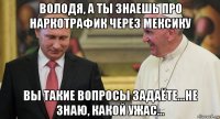 володя, а ты знаешь про наркотрафик через мексику вы такие вопросы задаёте...не знаю, какой ужас...