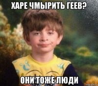 харе чмырить геев? они тоже люди