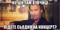 ну шо там вувчиці підете сьодня на концерт?