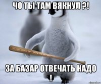 чо ты там вякнул ?! за базар отвечать надо !
