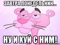 завтра понедельник... ну и хуй с ним!