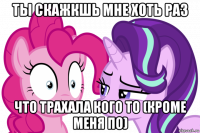 ты скажкшь мне хоть раз что трахала кого то (кроме меня по)