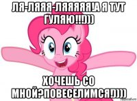 ля-ляяя-ляяяяя!а я тут гуляю!!!))) хочешь со мной?повеселимся!))))