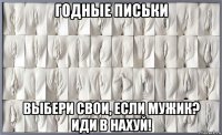 годные письки выбери свои, если мужик? иди в нахуй!