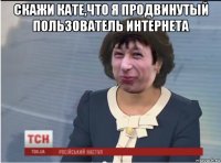 скажи кате,что я продвинутый пользователь интернета 