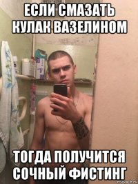 если смазать кулак вазелином тогда получится сочный фистинг