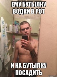 ему бутылку водки в рот и на бутылку посадить