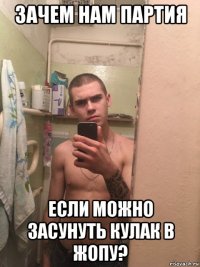 зачем нам партия если можно засунуть кулак в жопу?