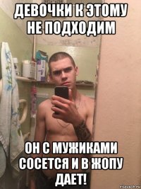 девочки к этому не подходим он с мужиками сосется и в жопу дает!