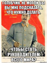 голубчик, не могли бы вы мне подсказать, что нужно делать, чтобы стать руководителем всего мира?