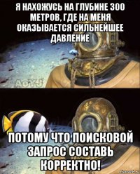 я нахожусь на глубине 300 метров, где на меня оказывается сильнейшее давление потому что поисковой запрос составь корректно!