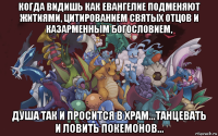 когда видишь как евангелие подменяют житиями, цитированием святых отцов и казарменным богословием, душа так и просится в храм...танцевать и ловить покемонов...
