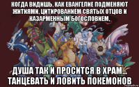 когда видишь, как евангелие подменяют житиями, цитированием святых отцов и казарменным богословием, душа так и просится в храм... танцевать и ловить покемонов