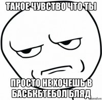 такое чувство что ты просто не хочешь в басбкбтебол бляд