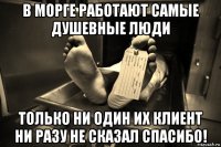 в морге работают самые душевные люди только ни один их клиент ни разу не сказал спасибо!