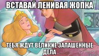 вставай ленивая жопка тебя ждут великие запашенные дела