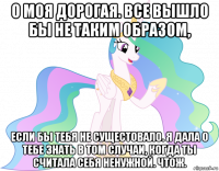 о моя дорогая. все вышло бы не таким образом, если бы тебя не сущестовало. я дала о тебе знать в том случаи, когда ты считала себя ненужной. чтож.